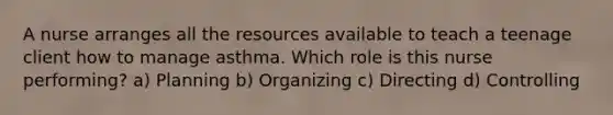 A nurse arranges all the resources available to teach a teenage client how to manage asthma. Which role is this nurse performing? a) Planning b) Organizing c) Directing d) Controlling