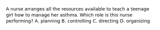 A nurse arranges all the resources available to teach a teenage girl how to manage her asthma. Which role is this nurse performing? A. planning B. controlling C. directing D. organizing