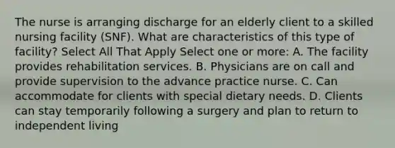 The nurse is arranging discharge for an elderly client to a skilled nursing facility (SNF). What are characteristics of this type of facility? Select All That Apply Select one or more: A. The facility provides rehabilitation services. B. Physicians are on call and provide supervision to the advance practice nurse. C. Can accommodate for clients with special dietary needs. D. Clients can stay temporarily following a surgery and plan to return to independent living