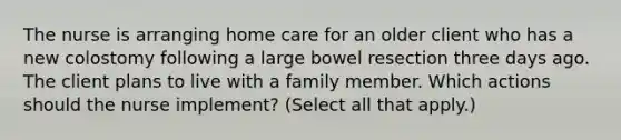 The nurse is arranging home care for an older client who has a new colostomy following a large bowel resection three days ago. The client plans to live with a family member. Which actions should the nurse implement? (Select all that apply.)