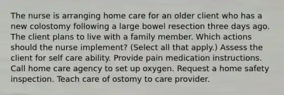 The nurse is arranging home care for an older client who has a new colostomy following a large bowel resection three days ago. The client plans to live with a family member. Which actions should the nurse implement? (Select all that apply.) Assess the client for self care ability. Provide pain medication instructions. Call home care agency to set up oxygen. Request a home safety inspection. Teach care of ostomy to care provider.