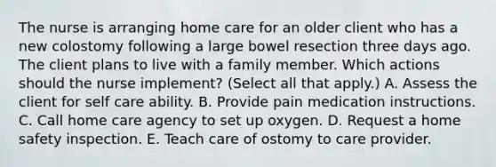 The nurse is arranging home care for an older client who has a new colostomy following a large bowel resection three days ago. The client plans to live with a family member. Which actions should the nurse implement? (Select all that apply.) A. Assess the client for self care ability. B. Provide pain medication instructions. C. Call home care agency to set up oxygen. D. Request a home safety inspection. E. Teach care of ostomy to care provider.