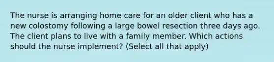 The nurse is arranging home care for an older client who has a new colostomy following a large bowel resection three days ago. The client plans to live with a family member. Which actions should the nurse implement? (Select all that apply)