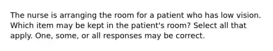 The nurse is arranging the room for a patient who has low vision. Which item may be kept in the patient's room? Select all that apply. One, some, or all responses may be correct.