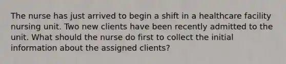 The nurse has just arrived to begin a shift in a healthcare facility nursing unit. Two new clients have been recently admitted to the unit. What should the nurse do first to collect the initial information about the assigned clients?