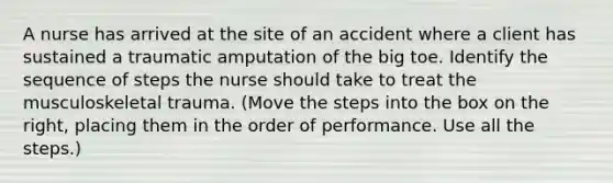 A nurse has arrived at the site of an accident where a client has sustained a traumatic amputation of the big toe. Identify the sequence of steps the nurse should take to treat the musculoskeletal trauma. (Move the steps into the box on the right, placing them in the order of performance. Use all the steps.)