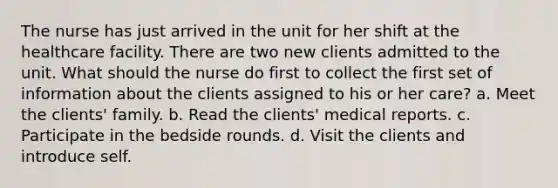 The nurse has just arrived in the unit for her shift at the healthcare facility. There are two new clients admitted to the unit. What should the nurse do first to collect the first set of information about the clients assigned to his or her care? a. Meet the clients' family. b. Read the clients' medical reports. c. Participate in the bedside rounds. d. Visit the clients and introduce self.