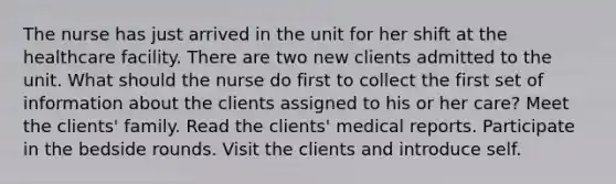 The nurse has just arrived in the unit for her shift at the healthcare facility. There are two new clients admitted to the unit. What should the nurse do first to collect the first set of information about the clients assigned to his or her care? Meet the clients' family. Read the clients' medical reports. Participate in the bedside rounds. Visit the clients and introduce self.