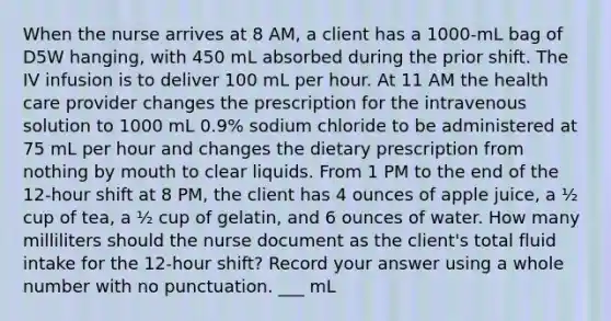 When the nurse arrives at 8 AM, a client has a 1000-mL bag of D5W hanging, with 450 mL absorbed during the prior shift. The IV infusion is to deliver 100 mL per hour. At 11 AM the health care provider changes the prescription for the intravenous solution to 1000 mL 0.9% sodium chloride to be administered at 75 mL per hour and changes the dietary prescription from nothing by mouth to clear liquids. From 1 PM to the end of the 12-hour shift at 8 PM, the client has 4 ounces of apple juice, a ½ cup of tea, a ½ cup of gelatin, and 6 ounces of water. How many milliliters should the nurse document as the client's total fluid intake for the 12-hour shift? Record your answer using a whole number with no punctuation. ___ mL