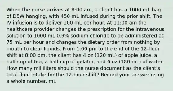 When the nurse arrives at 8:00 am, a client has a 1000 mL bag of D5W hanging, with 450 mL infused during the prior shift. The IV infusion is to deliver 100 mL per hour. At 11:00 am the healthcare provider changes the prescription for the intravenous solution to 1000 mL 0.9% sodium chloride to be administered at 75 mL per hour and changes the dietary order from nothing by mouth to clear liquids. From 1:00 pm to the end of the 12-hour shift at 8:00 pm, the client has 4 oz (120 mL) of apple juice, a half cup of tea, a half cup of gelatin, and 6 oz (180 mL) of water. How many milliliters should the nurse document as the client's total fluid intake for the 12-hour shift? Record your answer using a whole number. mL