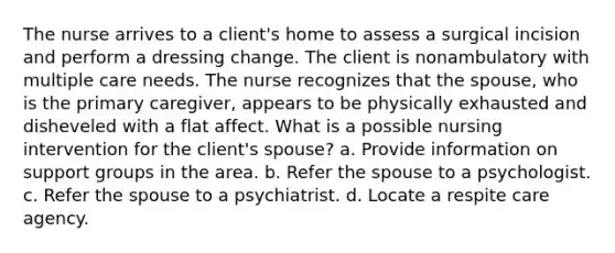 The nurse arrives to a client's home to assess a surgical incision and perform a dressing change. The client is nonambulatory with multiple care needs. The nurse recognizes that the spouse, who is the primary caregiver, appears to be physically exhausted and disheveled with a flat affect. What is a possible nursing intervention for the client's spouse? a. Provide information on support groups in the area. b. Refer the spouse to a psychologist. c. Refer the spouse to a psychiatrist. d. Locate a respite care agency.