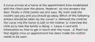 A nurse arrives at a home at the appointment time established with the client over the phone. However, no one answers the door. Finally a child comes out and says, My mom said she couldnt see you and you should go away. Which of the following actions should be taken by the nurse? a. Demand the child let the nurse into the home to talk to the mother. b. Interview the child as to how the family is doing. c. Leave a card with information on how to get in touch with the nurse . d. Point out that legally once an appointment has been made the mother needs to be seen.