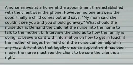 A nurse arrives at a home at the appointment time established with the client over the phone. However, no one answers the door. Finally a child comes out and says, "My mom said she couldn't see you and you should go away." What should the nurse do? a. Demand the child let the nurse into the home to talk to the mother. b. Interview the child as to how the family is doing. c. Leave a card with information on how to get in touch if the mother changes her mind or if the nurse can be helpful in any way. d. Point out that legally once an appointment has been made, the nurse must see the client to be sure the client is all right.