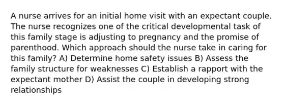 A nurse arrives for an initial home visit with an expectant couple. The nurse recognizes one of the critical developmental task of this family stage is adjusting to pregnancy and the promise of parenthood. Which approach should the nurse take in caring for this family? A) Determine home safety issues B) Assess the family structure for weaknesses C) Establish a rapport with the expectant mother D) Assist the couple in developing strong relationships