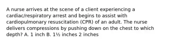 A nurse arrives at the scene of a client experiencing a cardiac/respiratory arrest and begins to assist with cardiopulmonary resuscitation (CPR) of an adult. The nurse delivers compressions by pushing down on the chest to which depth? A. 1 inch B. 1½ inches 2 inches