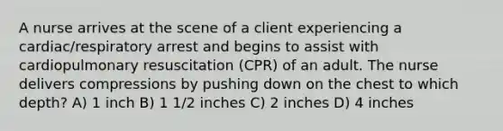 A nurse arrives at the scene of a client experiencing a cardiac/respiratory arrest and begins to assist with cardiopulmonary resuscitation (CPR) of an adult. The nurse delivers compressions by pushing down on the chest to which depth? A) 1 inch B) 1 1/2 inches C) 2 inches D) 4 inches