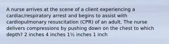 A nurse arrives at the scene of a client experiencing a cardiac/respiratory arrest and begins to assist with cardiopulmonary resuscitation (CPR) of an adult. The nurse delivers compressions by pushing down on the chest to which depth? 2 inches 4 inches 1½ inches 1 inch