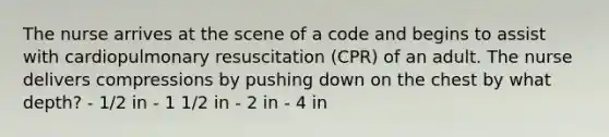 The nurse arrives at the scene of a code and begins to assist with cardiopulmonary resuscitation (CPR) of an adult. The nurse delivers compressions by pushing down on the chest by what depth? - 1/2 in - 1 1/2 in - 2 in - 4 in