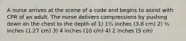 A nurse arrives at the scene of a code and begins to assist with CPR of an adult. The nurse delivers compressions by pushing down on the chest to the depth of 1) 1½ inches (3.8 cm) 2) ½ inches (1.27 cm) 3) 4 inches (10 cm) 4) 2 inches (5 cm)