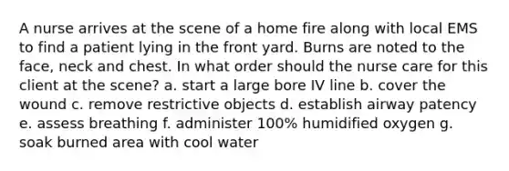 A nurse arrives at the scene of a home fire along with local EMS to find a patient lying in the front yard. Burns are noted to the face, neck and chest. In what order should the nurse care for this client at the scene? a. start a large bore IV line b. cover the wound c. remove restrictive objects d. establish airway patency e. assess breathing f. administer 100% humidified oxygen g. soak burned area with cool water