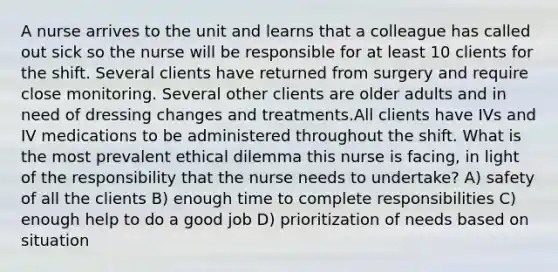 A nurse arrives to the unit and learns that a colleague has called out sick so the nurse will be responsible for at least 10 clients for the shift. Several clients have returned from surgery and require close monitoring. Several other clients are older adults and in need of dressing changes and treatments.All clients have IVs and IV medications to be administered throughout the shift. What is the most prevalent ethical dilemma this nurse is facing, in light of the responsibility that the nurse needs to undertake? A) safety of all the clients B) enough time to complete responsibilities C) enough help to do a good job D) prioritization of needs based on situation