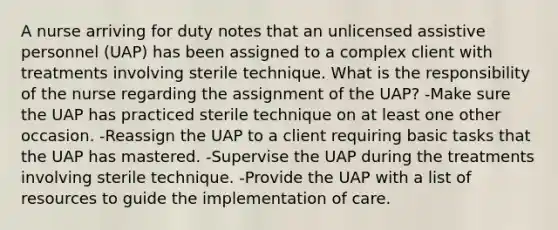 A nurse arriving for duty notes that an unlicensed assistive personnel (UAP) has been assigned to a complex client with treatments involving sterile technique. What is the responsibility of the nurse regarding the assignment of the UAP? -Make sure the UAP has practiced sterile technique on at least one other occasion. -Reassign the UAP to a client requiring basic tasks that the UAP has mastered. -Supervise the UAP during the treatments involving sterile technique. -Provide the UAP with a list of resources to guide the implementation of care.