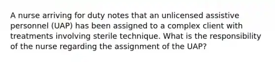 A nurse arriving for duty notes that an unlicensed assistive personnel (UAP) has been assigned to a complex client with treatments involving sterile technique. What is the responsibility of the nurse regarding the assignment of the UAP?