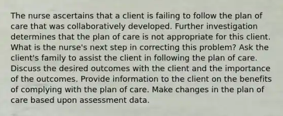 The nurse ascertains that a client is failing to follow the plan of care that was collaboratively developed. Further investigation determines that the plan of care is not appropriate for this client. What is the nurse's next step in correcting this problem? Ask the client's family to assist the client in following the plan of care. Discuss the desired outcomes with the client and the importance of the outcomes. Provide information to the client on the benefits of complying with the plan of care. Make changes in the plan of care based upon assessment data.