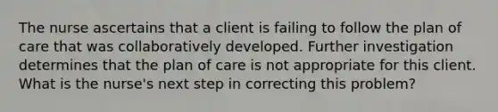 The nurse ascertains that a client is failing to follow the plan of care that was collaboratively developed. Further investigation determines that the plan of care is not appropriate for this client. What is the nurse's next step in correcting this problem?