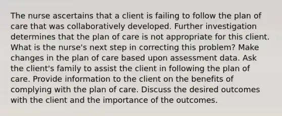 The nurse ascertains that a client is failing to follow the plan of care that was collaboratively developed. Further investigation determines that the plan of care is not appropriate for this client. What is the nurse's next step in correcting this problem? Make changes in the plan of care based upon assessment data. Ask the client's family to assist the client in following the plan of care. Provide information to the client on the benefits of complying with the plan of care. Discuss the desired outcomes with the client and the importance of the outcomes.