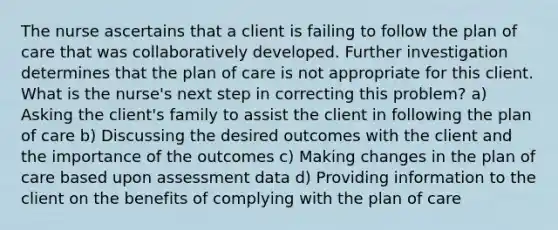 The nurse ascertains that a client is failing to follow the plan of care that was collaboratively developed. Further investigation determines that the plan of care is not appropriate for this client. What is the nurse's next step in correcting this problem? a) Asking the client's family to assist the client in following the plan of care b) Discussing the desired outcomes with the client and the importance of the outcomes c) Making changes in the plan of care based upon assessment data d) Providing information to the client on the benefits of complying with the plan of care