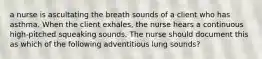 a nurse is ascultating the breath sounds of a client who has asthma. When the client exhales, the nurse hears a continuous high-pitched squeaking sounds. The nurse should document this as which of the following adventitious lung sounds?