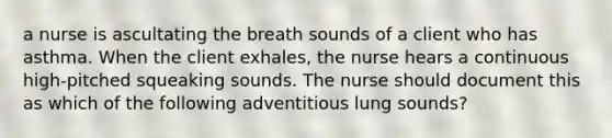 a nurse is ascultating the breath sounds of a client who has asthma. When the client exhales, the nurse hears a continuous high-pitched squeaking sounds. The nurse should document this as which of the following adventitious lung sounds?