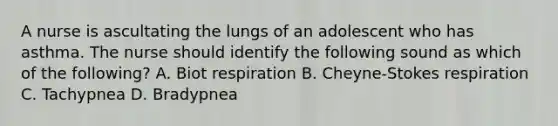 A nurse is ascultating the lungs of an adolescent who has asthma. The nurse should identify the following sound as which of the following? A. Biot respiration B. Cheyne-Stokes respiration C. Tachypnea D. Bradypnea