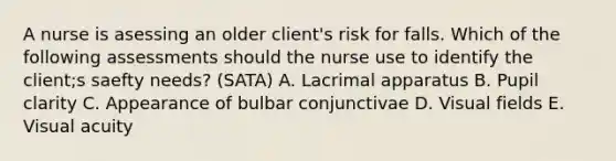 A nurse is asessing an older client's risk for falls. Which of the following assessments should the nurse use to identify the client;s saefty needs? (SATA) A. Lacrimal apparatus B. Pupil clarity C. Appearance of bulbar conjunctivae D. Visual fields E. Visual acuity