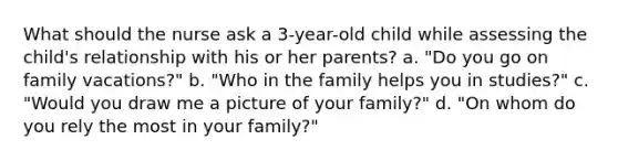 What should the nurse ask a 3-year-old child while assessing the child's relationship with his or her parents? a. "Do you go on family vacations?" b. "Who in the family helps you in studies?" c. "Would you draw me a picture of your family?" d. "On whom do you rely the most in your family?"