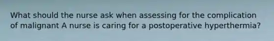 What should the nurse ask when assessing for the complication of malignant A nurse is caring for a postoperative hyperthermia?