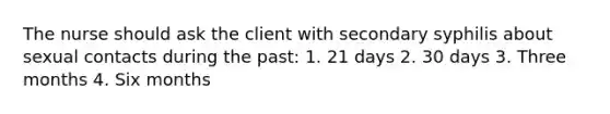 The nurse should ask the client with secondary syphilis about sexual contacts during the past: 1. 21 days 2. 30 days 3. Three months 4. Six months