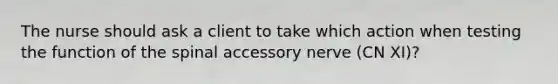 The nurse should ask a client to take which action when testing the function of the spinal accessory nerve (CN XI)?