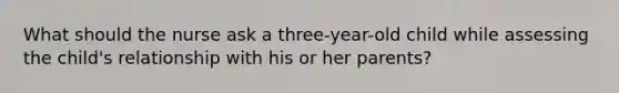 What should the nurse ask a three-year-old child while assessing the child's relationship with his or her parents?