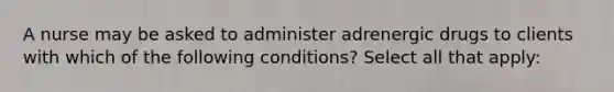 A nurse may be asked to administer adrenergic drugs to clients with which of the following conditions? Select all that apply: