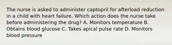 The nurse is asked to administer captopril for afterload reduction in a child with heart failure. Which action does the nurse take before administering the drug? A. Monitors temperature B. Obtains blood glucose C. Takes apical pulse rate D. Monitors blood pressure