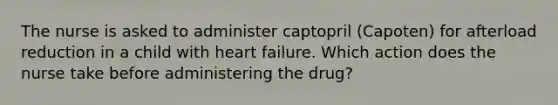 The nurse is asked to administer captopril (Capoten) for afterload reduction in a child with heart failure. Which action does the nurse take before administering the drug?