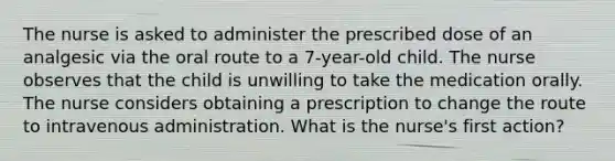 The nurse is asked to administer the prescribed dose of an analgesic via the oral route to a 7-year-old child. The nurse observes that the child is unwilling to take the medication orally. The nurse considers obtaining a prescription to change the route to intravenous administration. What is the nurse's first action?