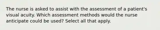 The nurse is asked to assist with the assessment of a patient's visual acuity. Which assessment methods would the nurse anticipate could be used? Select all that apply.