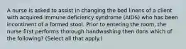 A nurse is asked to assist in changing the bed linens of a client with acquired immune deficiency syndrome (AIDS) who has been incontinent of a formed stool. Prior to entering the room, the nurse first performs thorough handwashing then dons which of the following? (Select all that apply.)