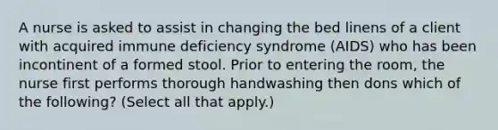 A nurse is asked to assist in changing the bed linens of a client with acquired immune deficiency syndrome (AIDS) who has been incontinent of a formed stool. Prior to entering the room, the nurse first performs thorough handwashing then dons which of the following? (Select all that apply.)