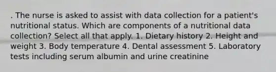 . The nurse is asked to assist with data collection for a patient's nutritional status. Which are components of a nutritional data collection? Select all that apply. 1. Dietary history 2. Height and weight 3. Body temperature 4. Dental assessment 5. Laboratory tests including serum albumin and urine creatinine