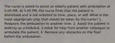 The nurse is asked to assist an elderly patient with ambulation at 5:00 PM. At 5:00 PM, the nurse finds that the patient is distressed and is not oriented to time, place, or self. What is the most appropriate step that should be taken by the nurse? 1. Postpone the ambulation to another time. 2. Assist the patient in walking as scheduled. 3.mAsk for help from another colleague to ambulate the patient. 4. Remove any obstacles on the floor before the ambulation.