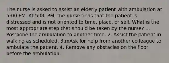 The nurse is asked to assist an elderly patient with ambulation at 5:00 PM. At 5:00 PM, the nurse finds that the patient is distressed and is not oriented to time, place, or self. What is the most appropriate step that should be taken by the nurse? 1. Postpone the ambulation to another time. 2. Assist the patient in walking as scheduled. 3.mAsk for help from another colleague to ambulate the patient. 4. Remove any obstacles on the floor before the ambulation.